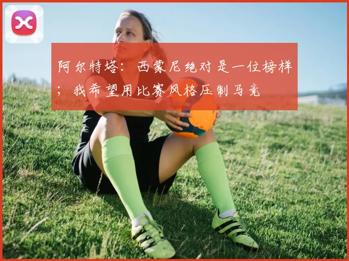 阿尔特塔：西蒙尼绝对是一位榜样；我希望用比赛风格压制马竞