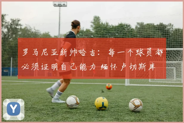 罗马尼亚新帅哈吉：每一个球员都必须证明自己能力 缅怀卢切斯库